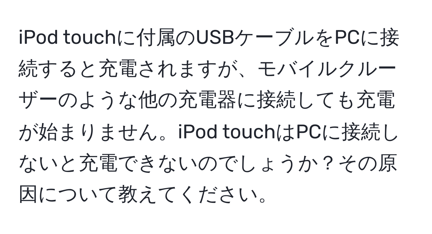 iPod touchに付属のUSBケーブルをPCに接続すると充電されますが、モバイルクルーザーのような他の充電器に接続しても充電が始まりません。iPod touchはPCに接続しないと充電できないのでしょうか？その原因について教えてください。