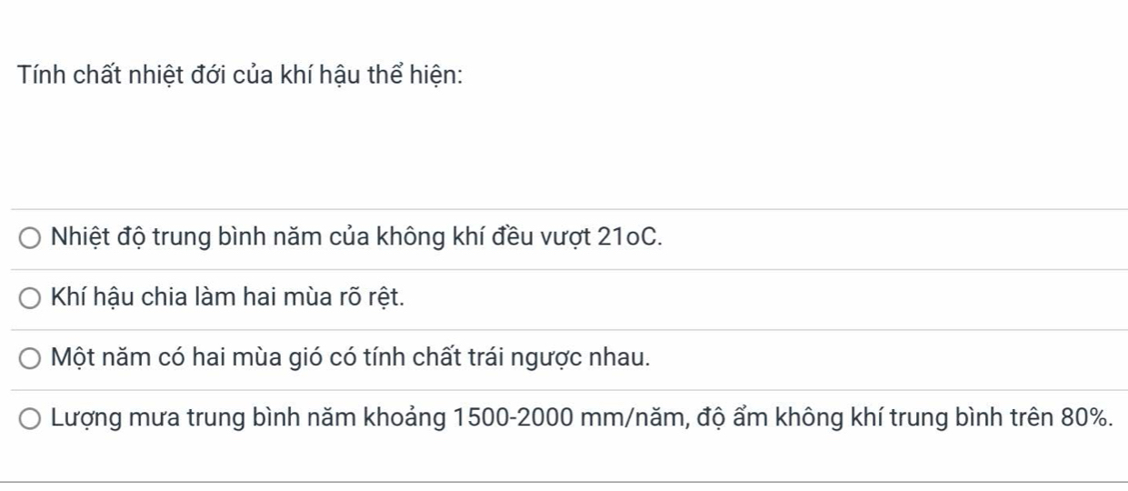 Tính chất nhiệt đới của khí hậu thể hiện: 
Nhiệt độ trung bình năm của không khí đều vượt 210C. 
Khí hậu chia làm hai mùa rõ rệt. 
Một năm có hai mùa gió có tính chất trái ngược nhau. 
Lượng mưa trung bình năm khoảng 1500 - 2000 mm /năm, độ ẩm không khí trung bình trên 80%.