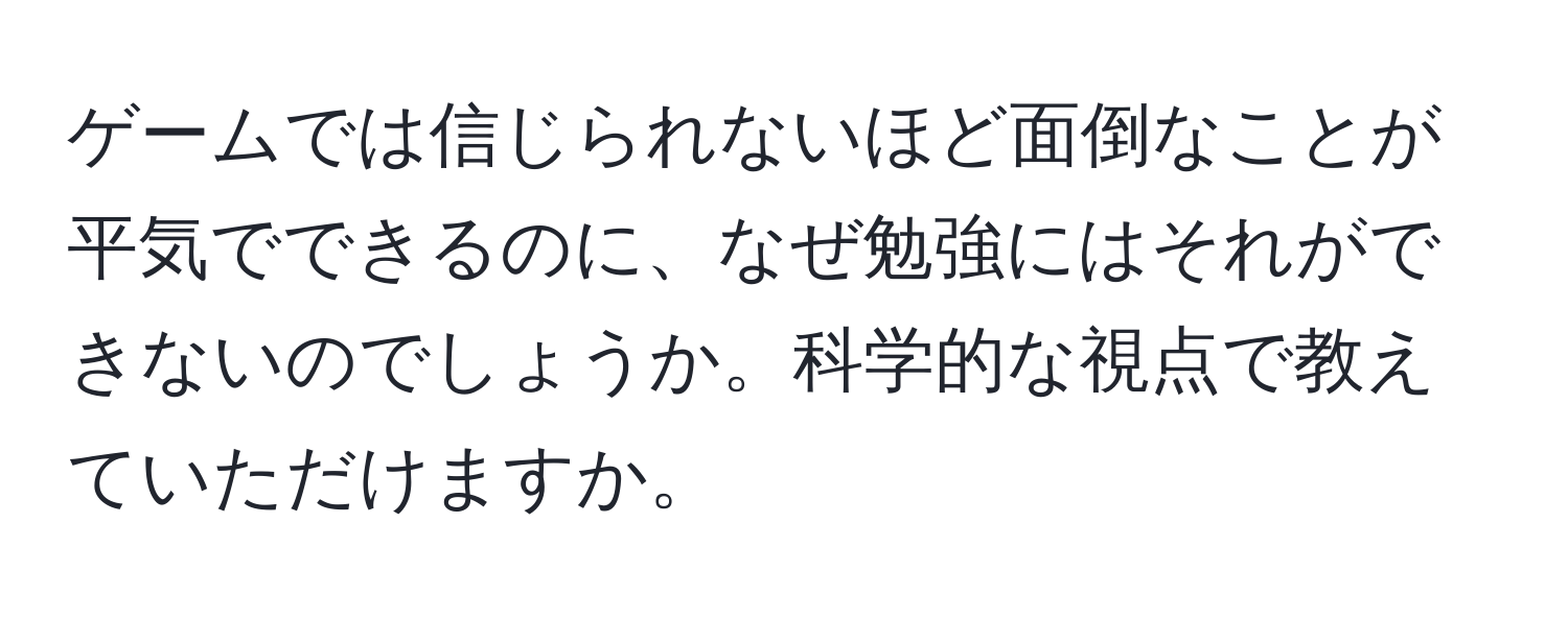 ゲームでは信じられないほど面倒なことが平気でできるのに、なぜ勉強にはそれができないのでしょうか。科学的な視点で教えていただけますか。