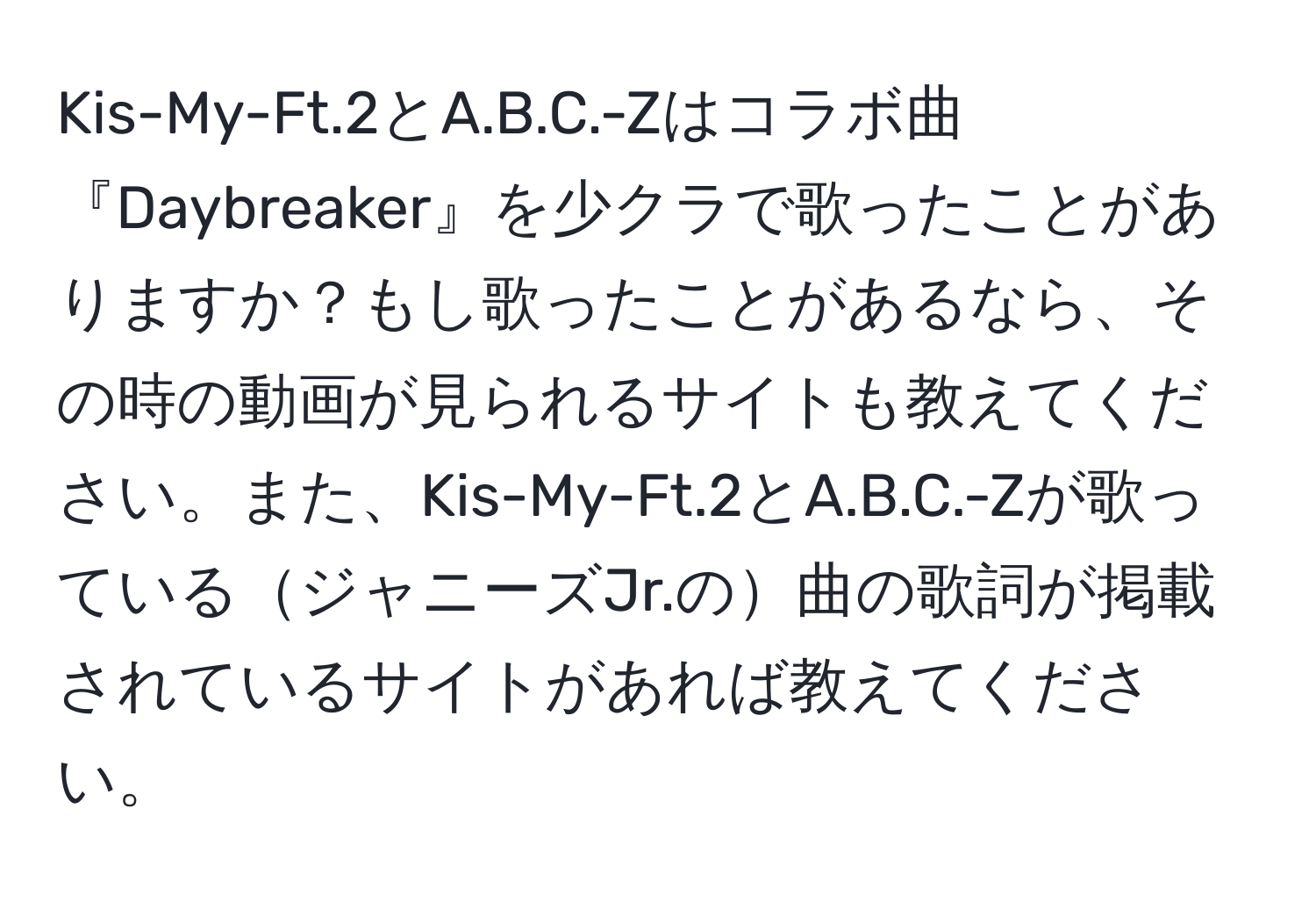 Kis-My-Ft.2とA.B.C.-Zはコラボ曲『Daybreaker』を少クラで歌ったことがありますか？もし歌ったことがあるなら、その時の動画が見られるサイトも教えてください。また、Kis-My-Ft.2とA.B.C.-Zが歌っているジャニーズJr.の曲の歌詞が掲載されているサイトがあれば教えてください。