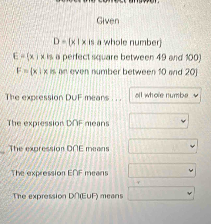 Given
D= x|x |s a whole number)
E= x|x is a perfect square between 49 and 100)
F= x|x is an even number between 10 and 20)
The expression D∪F means . . . all whole numbe
The expression D∩F means
v
The expression D∩E means
The expression E∩F means
The expression D∩ (EUF) means