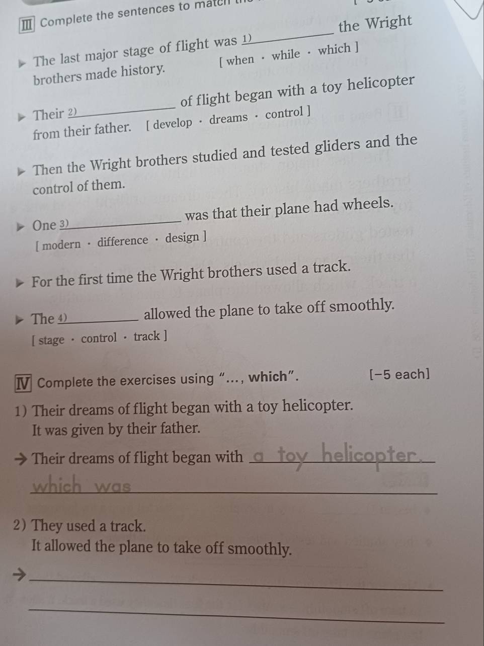 Ⅲ Complete the sentences to match 
the Wright 
The last major stage of flight was 
_ 
brothers made history. [ when · while · which ] 
Their 2_ of flight began with a toy helicopter 
from their father. [ develop · dreams · control ] 
Then the Wright brothers studied and tested gliders and the 
control of them. 
One 3)_ was that their plane had wheels. 
[ modern · difference · design ] 
For the first time the Wright brothers used a track. 
The _allowed the plane to take off smoothly. 
[ stage · control · track ] 
Ⅳ Complete the exercises using “…., which”. [−5 each] 
1) Their dreams of flight began with a toy helicopter. 
It was given by their father. 
Their dreams of flight began with_ 
_ 
2)They used a track. 
It allowed the plane to take off smoothly. 
_ 
_