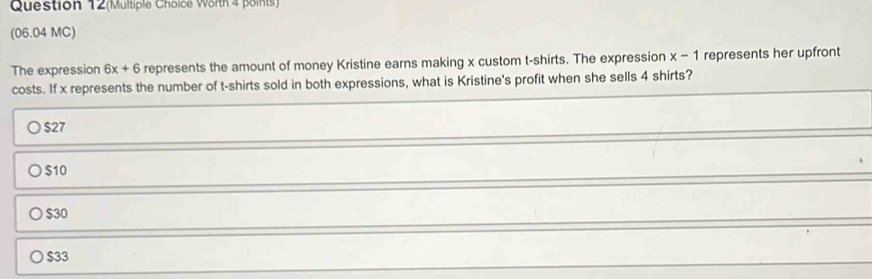 Question 12(Multiple Choice Worth 4 points)
(06.04 MC)
The expression 6x+6 represents the amount of money Kristine earns making x custom t-shirts. The expression x-1 represents her upfront
costs. If x represents the number of t-shirts sold in both expressions, what is Kristine's profit when she sells 4 shirts?
$27
$10
$30
$33