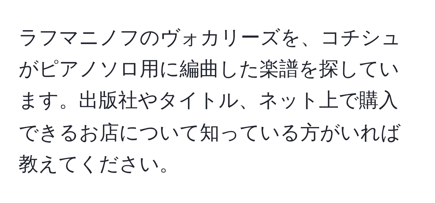 ラフマニノフのヴォカリーズを、コチシュがピアノソロ用に編曲した楽譜を探しています。出版社やタイトル、ネット上で購入できるお店について知っている方がいれば教えてください。