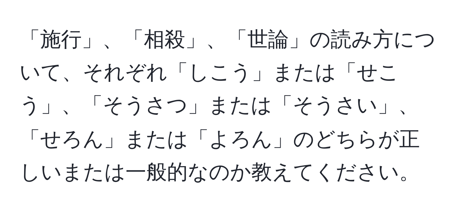 「施行」、「相殺」、「世論」の読み方について、それぞれ「しこう」または「せこう」、「そうさつ」または「そうさい」、「せろん」または「よろん」のどちらが正しいまたは一般的なのか教えてください。