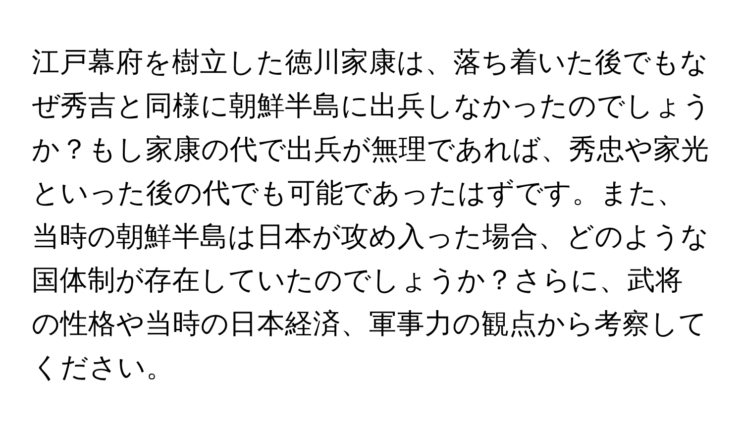 江戸幕府を樹立した徳川家康は、落ち着いた後でもなぜ秀吉と同様に朝鮮半島に出兵しなかったのでしょうか？もし家康の代で出兵が無理であれば、秀忠や家光といった後の代でも可能であったはずです。また、当時の朝鮮半島は日本が攻め入った場合、どのような国体制が存在していたのでしょうか？さらに、武将の性格や当時の日本経済、軍事力の観点から考察してください。