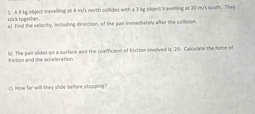 A 9 kg object travelling at 4 m/s north collides with a 3 kg object travelling at 20 m/s south. They 
stick together. 
a) Find the velocity, including direction, of the pair immediately after the collision. 
b) The pair slides on a surface and the coefficient of friction involved is . 29. Calculate the force of 
friction and the acceleration. 
c) How far will they slide before stopping?