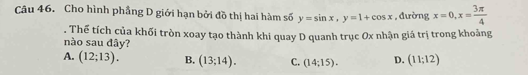 Cho hình phẳng D giới hạn bởi đồ thị hai hàm số y=sin x, y=1+cos x , đường x=0, x= 3π /4 . Thế tích của khối tròn xoay tạo thành khi quay D quanh trục Ox nhận giá trị trong khoảng
nào sau đây?
A. (12;13). D. (11;12)
B. (13;14). C. (14;15).