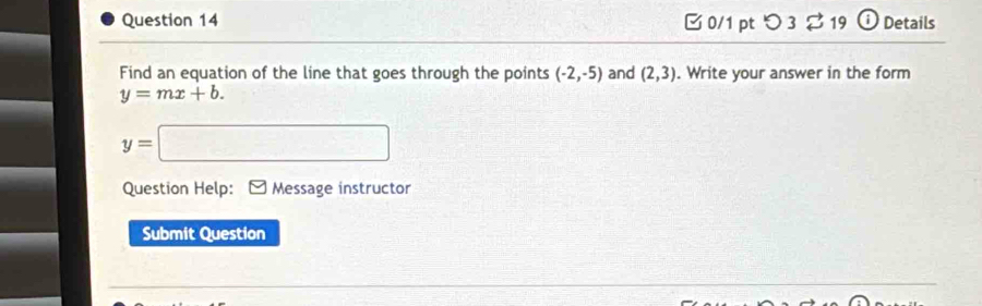 □ 0/1 ptつ 3 ⇄ 19 ⓘ Details 
Find an equation of the line that goes through the points (-2,-5) and (2,3). Write your answer in the form
y=mx+b.
y=□
Question Help: Message instructor 
Submit Question