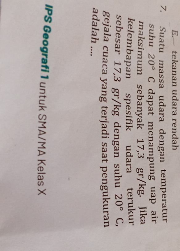 E. tekanan udara rendah
7. Suatu massa udara dengan temperatur
suhu 20° C dapat menampung uap air
maksimum sebanyak 17,3 gr/kg. Jika
kelembapan spesifik udara terukur
sebesar 17,3 gr/kg dengan suhu 20° C,
gejala cuaca yang terjadi saat pengukuran
adalah ....
IPS Geografi 1 untuk SMA/MA Kelas X