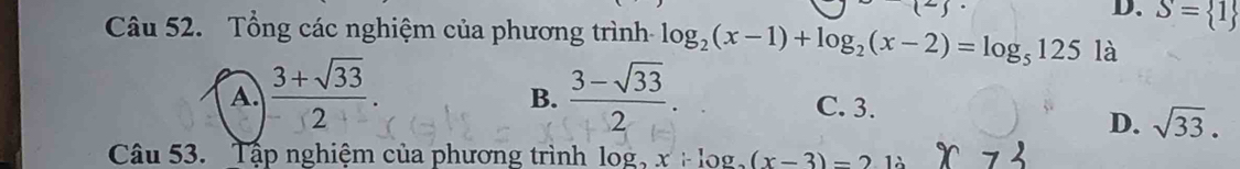 D. S= 1
Câu 52. Tổng các nghiệm của phương trình log _2(x-1)+log _2(x-2)=log _5125 là
A  (3+sqrt(33))/2 .
B.  (3-sqrt(33))/2 .
C. 3.
D. sqrt(33). 
Câu 53. Tập nghiệm của phương trình log _2x+log _2(x-3)=212