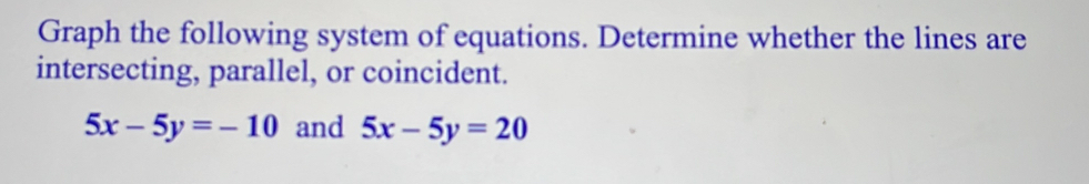 Graph the following system of equations. Determine whether the lines are
intersecting, parallel, or coincident.
5x-5y=-10 and 5x-5y=20