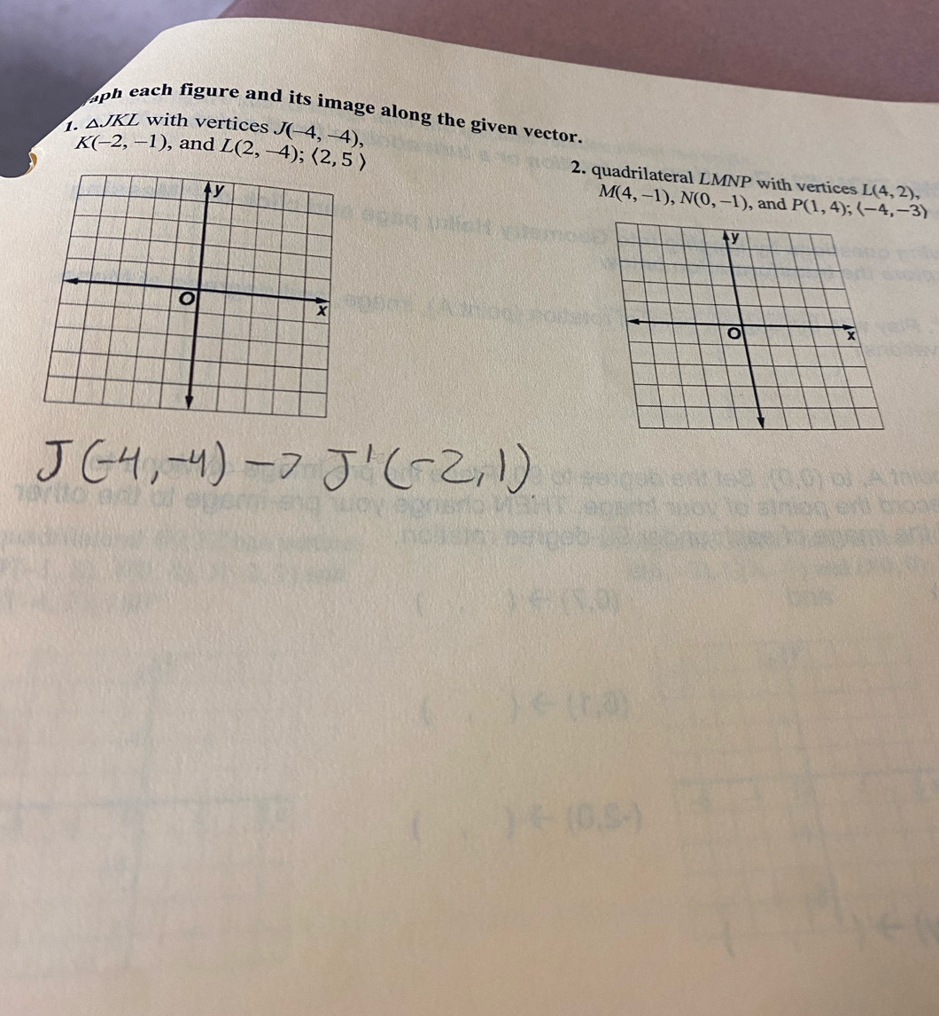 aph each figure and its image along the given vector. 
1. ΔJKL with vertices J(-4,-4),
K(-2,-1) , and L(2,-4);langle 2,5rangle 2. quadrilateral LMNP with vertices
L(4,2),
M(4,-1), N(0,-1) , and P(1,4); (-4,-3)
