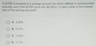 If $$700 is invested in a savings account for which inferest is compounded
annuailly, and if the $$700 turns into $6100 in 12 years, what is the interest
rate of the saxings account?
A. 3.45%
B. 0.57%
C. 7.22%
B. 1.71 %