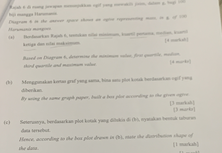 Rajah 6 di ruang jawapan menunjukkan ogif yang mewakili jixim, dalam g. bagi 100
biji mangga Harumanis. 
Diagram 6 in the answer space shows an ogive representing mass, in g. of 100
Harumanis mangoes. 
(a) Berdasarkan Rajah 6, tentukan nilai minimum, kuartil pertama, median, kuartil 
ketiga dan nilai maksimum. [4 markah] 
Based on Diagram 6, determine the minimum value, first quartile, median. 
third quartile and maximum value. [4 markx] 
(b) Menggunakan kertas graf yang sama, bina satu plot kotak berdasarkan ogif yang 
diberikan. 
By using the same graph paper, built a box plot according to the given ogive 
[3 markah] 
[3 marks] 
(c) Seterusnya, berdasarkan plot kotak yang dilukis di (b), nyatakan bentuk taburan 
data tersebut. 
Hence, according to the box plot drawn in (b), state the distribution shape of 
the data. [1 markah]