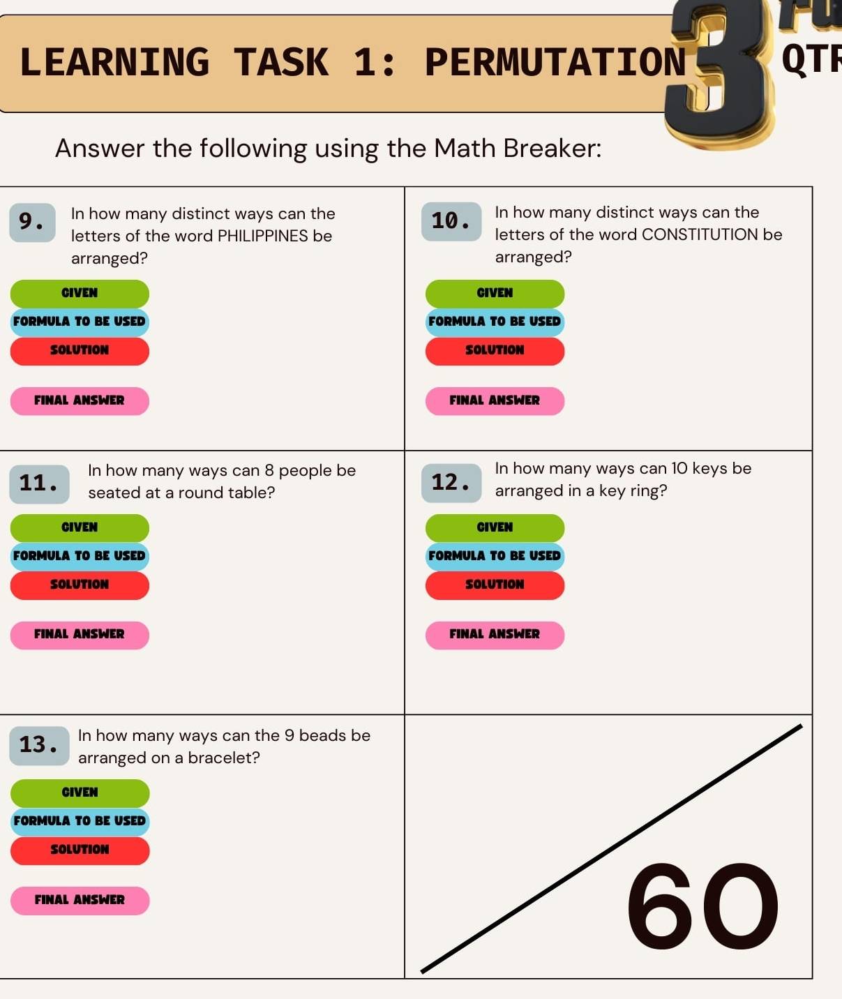 LEARNING TASK 1: PERMUTATION QTF
Answer the following using the Math Breaker:
9. In how many distinct ways can the 10 . In how many distinct ways can the
letters of the word PHILIPPINES be letters of the word CONSTITUTION be
arranged? arranged?
CIVEN CIVEN
FORMULA TO BE USED FORMULA TO BE USED
SOLUTION SOLUTION
FINAL ANSWER FINAL ANSWER
11. In how many ways can 8 people be 12. In how many ways can 10 keys be
seated at a round table? arranged in a key ring?
CIVEN CIVEN
FORMULA TO BE USED FORMULA TO BE USED
SOLUTION SOLUTION
FINAL ANSWER FINAL ANSWER
13 . In how many ways can the 9 beads be
arranged on a bracelet?
CIVEN
FORMULA TO BE USED
SOLUTION
FINAL ANSWER
60