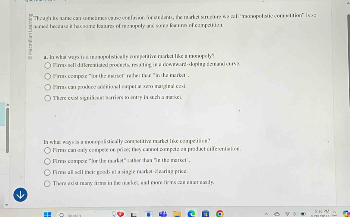 Though its name can sometimes cause confusion for students, the market structure we call “monopolistic competition” is so
named because it has some features of monopoly and some features of competition.
5
a. In what ways is a monopolistically competitive market like a monopoly?
Firms sell differentiated products, resulting in a downward-sloping demand curve.
Firms compete "for the market" rather than "in the market".
Firms can produce additional output at zero marginal cost.
There exist significant barriers to entry in such a market.
In what ways is a monopolistically competitive market like competition?
Firms can only compete on price; they cannot compete on product differentiation.
Firms compete "for the market" rather than "in the market".
Firms all sell their goods at a single market-clearing price.
There exist many firms in the market, and more firms can enter easily.

5:18 PM
Search