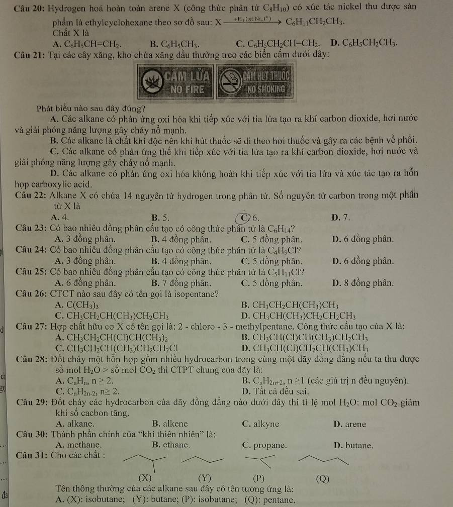 Hydrogen hoá hoàn toàn arene X (công thức phân tử C_8H_10) có xúc tác nickel thu được sản
phẩm là ethylcyclohexane theo sơ đồ sau: Xxrightarrow +H_2(xtNi,t°) C_6H_11CH_2CH_3.
Chất X là
A. C_6H_5CH=CH_2. B. C_6H_5CH_3. C. C_6H_5CH_2CH=CH_2. D. C_6H_5CH_2CH_3.
Câu 21: Tại các cây xăng, kho chứa xăng dầu thường treo các biển cấm dưới đây:
câm lửa        
NO FIRE NO SMOKING
Phát biểu nào sau đây đúng?
A. Các alkane có phản ứng oxi hóa khi tiếp xúc với tia lửa tạo ra khí carbon dioxide, hơi nước
và giải phóng năng lượng gây cháy nổ mạnh.
B. Các alkane là chất khí độc nền khi hút thuốc sẽ đi theo hơi thuốc và gây ra các bệnh về phối.
C. Các alkane có phản ứng thế khi tiếp xúc với tia lửa tạo ra khí carbon dioxide, hơi nước và
giải phóng năng lượng gây cháy nổ mạnh.
D. Các alkane có phản ứng oxi hóa không hoàn khi tiếp xúc với tia lửa và xúc tác tạo ra hỗn
hợp carboxylic acid.
Cầu 22: Alkane X có chứa 14 nguyên tử hydrogen trong phân tử. Số nguyên tử carbon trong một phần
tử X là
A. 4. B. 5. C6. D. 7.
Câu 23: Có bao nhiêu đồng phân cấu tạo có công thức phần tử là C_6H_14 2
A. 3 đồng phân. B. 4 đồng phân. C. 5 đồng phân. D. 6 đồng phân.
Câu 24: Có bao nhiêu đồng phân cấu tạo có công thức phân tử là C₄H₉Cl?
A. 3 đồng phân. B. 4 đồng phân. C. 5 đồng phân. D. 6 đồng phân.
Câu 25: Có bao nhiêu đồng phân cấu tạo có công thức phân tử là C_5H_11 Cl?
A. 6 đồng phân. B. 7 đồng phân. C. 5 đồng phân. D. 8 đồng phân.
Câu 26: CTCT nào sau đây có tên gọi là isopentane?
A. C(CH_3)_3 B. CH_3CH_2CH(CH_3)CH_3
C. CH_3CH_2CH(CH_3)CH_2CH_3 D. CH_3CH(CH_3)CH_2CH_2CH_3
Câu 27: Hợp chất hữu cơ X có tên gọi là: 2 - chloro - 3 - methylpentane. Công thức cầu tạo của X là:
A. CH_3CH_2CH(Cl)CH(CH_3)_2 B. CH_3CH(CI)CH(CH_3)CH_2CH_3
C. CH_3CH_2CH(CH_3)CH_2CH_2Cl D. CH_3CH(Cl) CH_2CH(CH_3)CH_3
Câu 28: Đốt cháy một hỗn hợp gồm nhiều hydrocarbon trong cùng một dãy đồng đẳng nếu ta thu được
số mol H_2O> số mol CO_2 thì CTPT chung của dãy là:
C A. C_nH_n,n≥ 2. B. C_nH_2n+2,n≥ 1 (các giá trị n đều nguyên).
a C. C_nH_2n-2,n≥ 2. D. Tất cả đều sai.
Câu 29: Đốt cháy các hydrocarbon của dãy đồng đẳng nào dưới đây thì tỉ lệ mol H_2O : mol CO_2 giảm
khi số cacbon tăng.
A. alkane. B. alkene C. alkyne D. arene
Câu 30: Thành phần chính của “khí thiên nhiên” là:
A. methane. B. ethane. C. propane. D. butane.
Câu 31: Cho các chất :
(X) (Y) (P) (Q)
Tên thông thường của các alkane sau đây có tên tương ứng là:
đa A. (X): isobutane; (Y): butane; (P): isobutane; (Q): pentane.