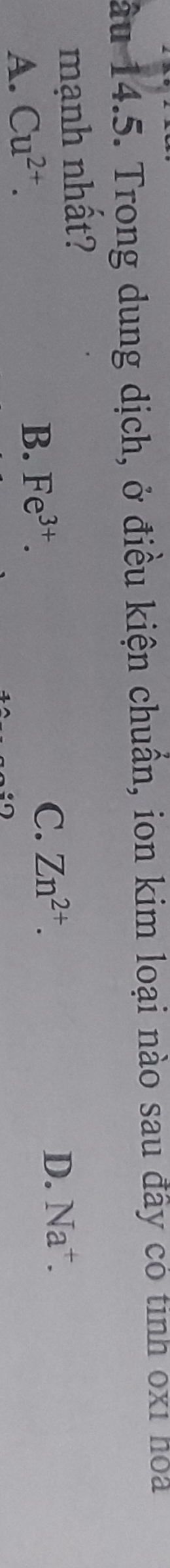 ầu 14.5. Trong dung dịch, ở điều kiện chuẩn, ion kim loại nào sau đây có tinh 0xỉ hoa
mạnh nhất?
D. Na^+.
A. Cu^(2+).
C.
B. Fe^(3+). Zn^(2+).