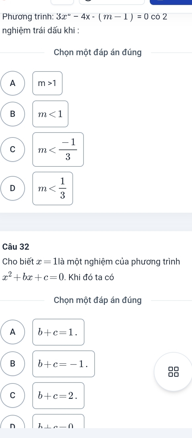 Phương trình: 3x^2-4x-(m-1)=0 có 2
nghiệm trái dấu khi :
Chọn một đáp án đúng
A m>1
B m<1</tex>
C m
D m
Câu 32
Cho biết x=11 là một nghiệm của phương trình
x^2+bx+c=0. Khi đó ta có
Chọn một đáp án đúng
A b+c=1.
B b+c=-1.
C
C b+c=2.
n h⊥ sim -∩