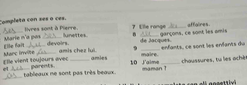 Completa con ses o ces. 
_ 
livres sont à Pierre. 7 Elle range _affaires. 
Marie n'a pas _lunettes. 
8 _garçons, ce sont les amis 
Elle fait devoirs. de Jacques. 
Marc invite_ amis chez lui. 9 _enfants, ce sont les enfants du 
maire. 
Elle vient toujours avec amies 
et _parents. _10 J'aime _chaussures, tu les achè 
_ 
tableaux ne sont pas très beaux. maman ?