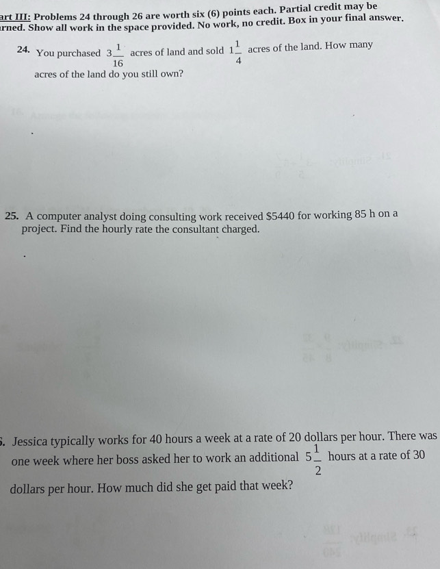 art III: Problems 24 through 26 are worth six (6) points each. Partial credit may be 
arned. Show all work in the space provided. No work, no credit. Box in your final answer. 
24. You purchased 3 1/16  acres of land and sold 1 1/4  acres of the land. How many 
acres of the land do you still own? 
25. A computer analyst doing consulting work received $5440 for working 85 h on a 
project. Find the hourly rate the consultant charged. 
6. Jessica typically works for 40 hours a week at a rate of 20 dollars per hour. There was
one week where her boss asked her to work an additional 5 1/2  hours at a rate of 30
dollars per hour. How much did she get paid that week?