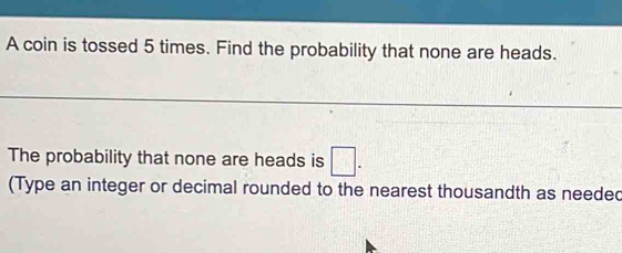 A coin is tossed 5 times. Find the probability that none are heads. 
The probability that none are heads is □. 
(Type an integer or decimal rounded to the nearest thousandth as needed