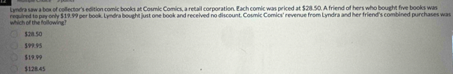 Lyndra saw a box of collector's edition comic books at Cosmic Comics, a retail corporation. Each comic was priced at $28.50. A friend of hers who bought five books was
required to pay only $19.99 per book. Lyndra bought just one book and received no discount. Cosmic Comics' revenue from Lyndra and her friend's combined purchases was
which of the following?
$28.50
$99.95
$19.99
$128.45