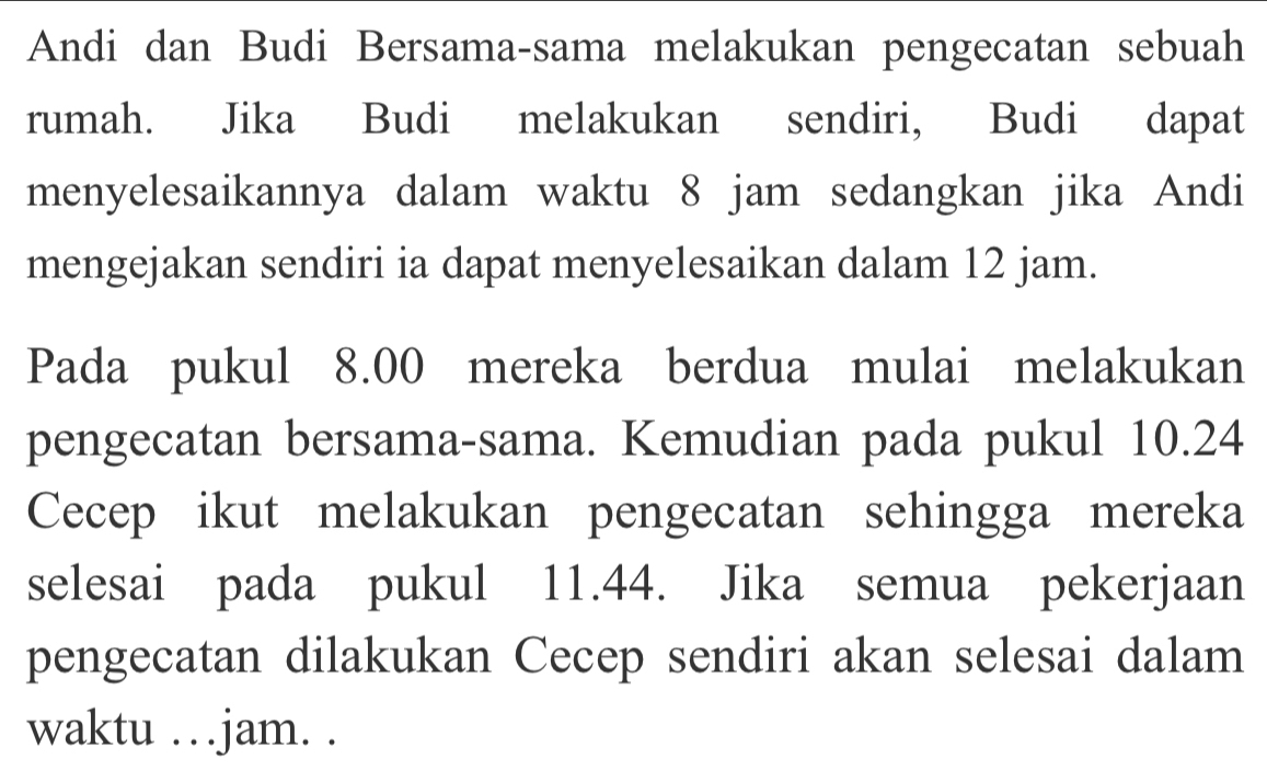 Andi dan Budi Bersama-sama melakukan pengecatan sebuah 
rumah. Jika Budi melakukan sendiri, Budi dapat 
menyelesaikannya dalam waktu 8 jam sedangkan jika Andi 
mengejakan sendiri ia dapat menyelesaikan dalam 12 jam. 
Pada pukul 8.00 mereka berdua mulai melakukan 
pengecatan bersama-sama. Kemudian pada pukul 10.24
Cecep ikut melakukan pengecatan sehingga mereka 
selesai pada pukul 11.44. Jika semua pekerjaan 
pengecatan dilakukan Cecep sendiri akan selesai dalam 
waktu …jam. .