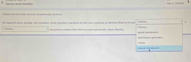 Genes and Heredity Dec 2 - 3:00 pm 1
Choose the terms that correctly complete each sentence.
All organisms grow, develop, and reproduce. Some organisms reproduce on their own, producing an identical offspring through Choose.... Choose.. , In
Choose... two parents combine their DNA to produce genetically unique offspring.
sexual reproduction
spontaneous generation
mitosis
asexual reproduction