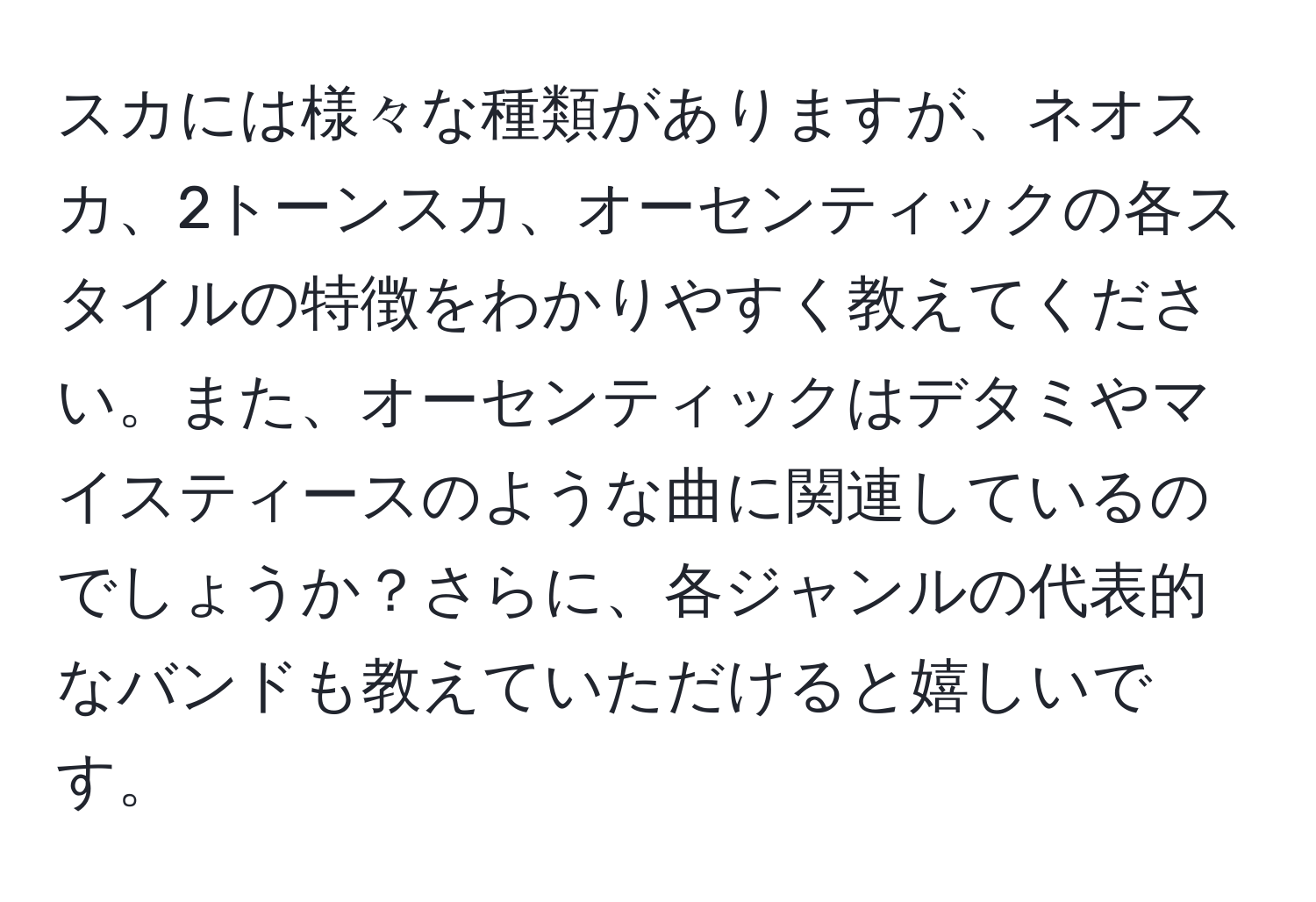 スカには様々な種類がありますが、ネオスカ、2トーンスカ、オーセンティックの各スタイルの特徴をわかりやすく教えてください。また、オーセンティックはデタミやマイスティースのような曲に関連しているのでしょうか？さらに、各ジャンルの代表的なバンドも教えていただけると嬉しいです。