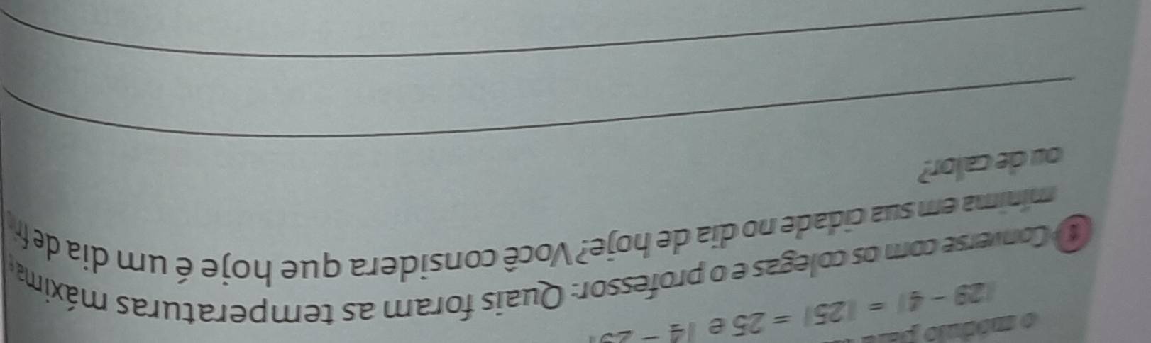 |29-4|=|25|=25 e 14-25
o modnio paro 
Converse com os colegas e o professor: Quais foram as temperaturas máxima 
mínima em sua cidade no dia de hoje? Você considera que hoje é um dia de fr 
_ 
ou de calor? 
_