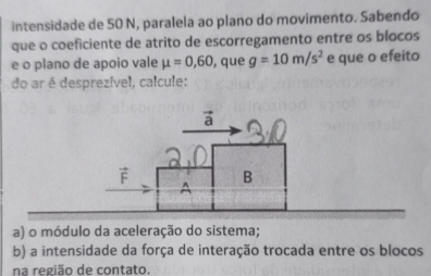 intensidade de 50 N, paralela ao plano do movimento. Sabendo 
que o coeficiente de atrito de escorregamento entre os blocos 
e o plano de apoio vale mu =0,60 , que g=10m/s^2 e que o efeito 
do ar é desprezível, calcule: 
a) o módulo da aceleração do sistema; 
b) a intensidade da força de interação trocada entre os blocos 
na região de contato.