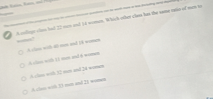 Date Rattios, Rattes, and d 1 00 
as har may he unevn beccuse questions can be worth more or less (including zero) depend
I A college class had 22 men and 14 women. Which other class has the same ratio of men to
women ?
A class with 40 man and 18 women
A class with 11 men and 6 women
A class with 32 men and 24 wemen
A class with 33 man and 21 women