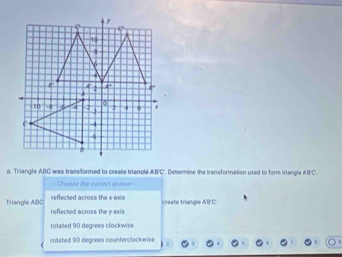 Triangle ABC was transformed to create trianclé. ABC *. Determine the transformation used to form triangle ABC
- Choose the correct answer -
Triangle ABC reflected across the x-axis create triangle A'B'C'.
reflected across the y-axis
rotated 90 degrees clockwise
rotated 90 degrees counterclockwise