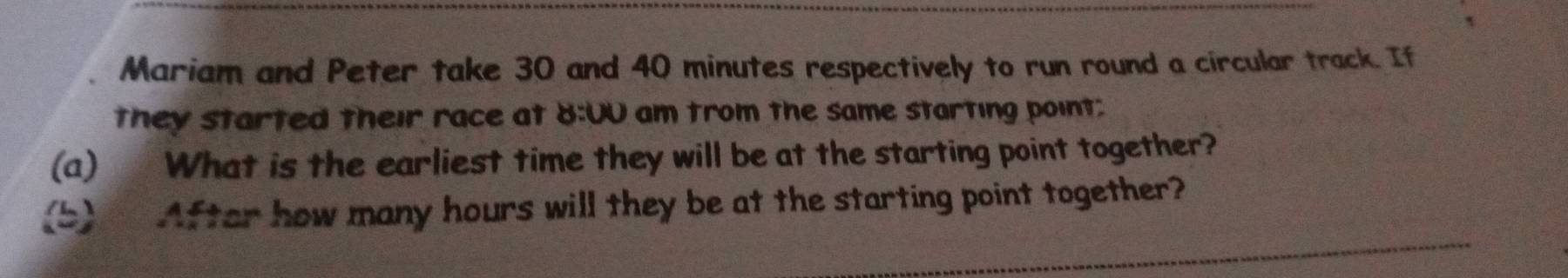 Mariam and Peter take 30 and 40 minutes respectively to run round a circular track. If 
they started their race at 8:0U am trom the same starting point; 
(a) What is the earliest time they will be at the starting point together? 
(5) After how many hours will they be at the starting point together?