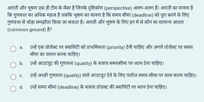 आरती और भूषण एक ही टीम के मेंबर हैं जिनके दृष्टिकोण (perspective) अलग-अलग हैं। आरती का मानना है
कि गुणवत्ता का अधिक महत्व है जबकि भूषण का मानना है कि समय सीमा (deadline) को पूरा करने के लिए
गुणवत्ता से थोड़ा समझौता किया जा सकता है। आरती और भूषण के लिए इन में से कौन सा सामान्य आधार
(common ground) vector 6
a. उन्हें एक प्रोजेक्ट पर क्वालिटी को प्राथमिकता (priority) देनी चाहिए और अगले प्रोजेक्ट पर समय
सीमा का पालन करना चाहिए।
b. उन्हें आउटपुट की गुणवत्ता (quality) के बजाय समयसीमा पर ध्यान देना चाहिए।
c. उन्हें अच्छी गुणवत्ता (quality) वाले आउटपुट देने के लिए पर्याप्त समय-सीमा पर काम करना चाहिए।
d. उन्हें समय सीमा (deadline) के बजाय प्रोडक्ट की क्वालिटी पर ध्यान देना चाहिए।