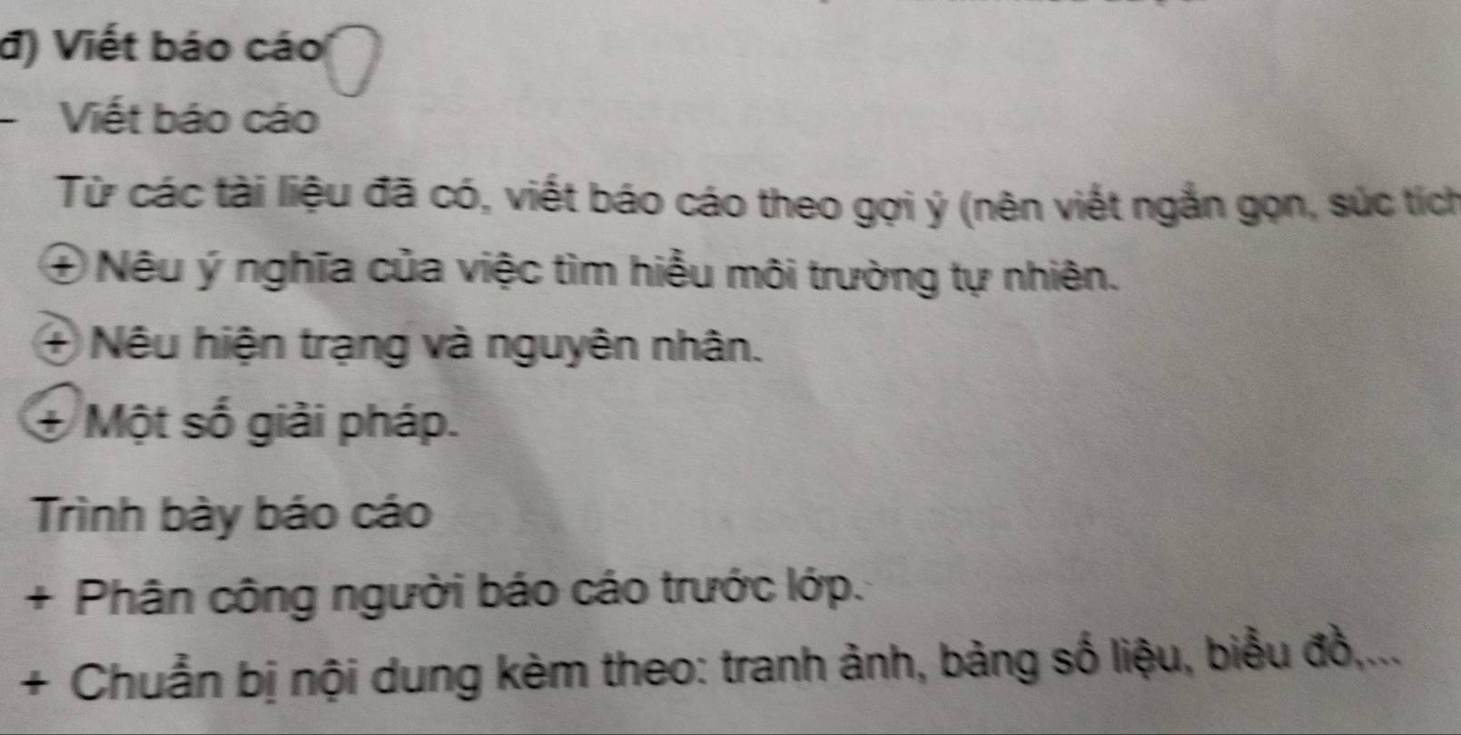 đ) Viết báo cáo 
Viết báo cáo 
Từ các tài liệu đã có, viết báo cáo theo gợi ý (nên viết ngắn gọn, súc tích 
④ Nêu ý nghĩa của việc tìm hiều môi trường tự nhiên. 
+ Nêu hiện trạng và nguyên nhân. 
+ Một số giải pháp. 
Trình bày báo cáo 
+ Phân công người báo cáo trước lớp. 
+ Chuẩn bị nội dung kèm theo: tranh ảnh, bảng số liệu, biểu đồ,...