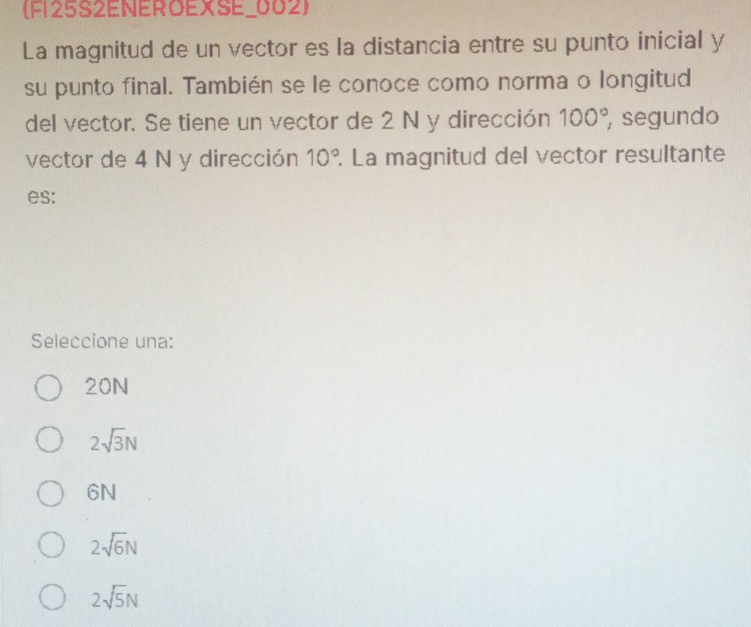 F125S2ENEROEXSE_002
La magnitud de un vector es la distancia entre su punto inicial y
su punto final. También se le conoce como norma o longitud
del vector. Se tiene un vector de 2 N y dirección 100° , segundo
vector de 4 N y dirección 10°. La magnitud del vector resultante
es:
Seleccione una:
20N
2sqrt(3)N
6N
2sqrt(6)N
2sqrt(5)N