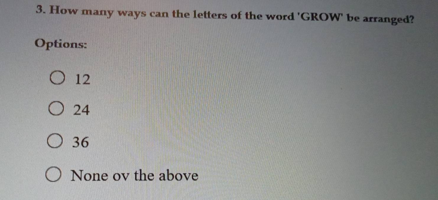 How many ways can the letters of the word 'GROW' be arranged?
Options:
12
24
36
None ov the above