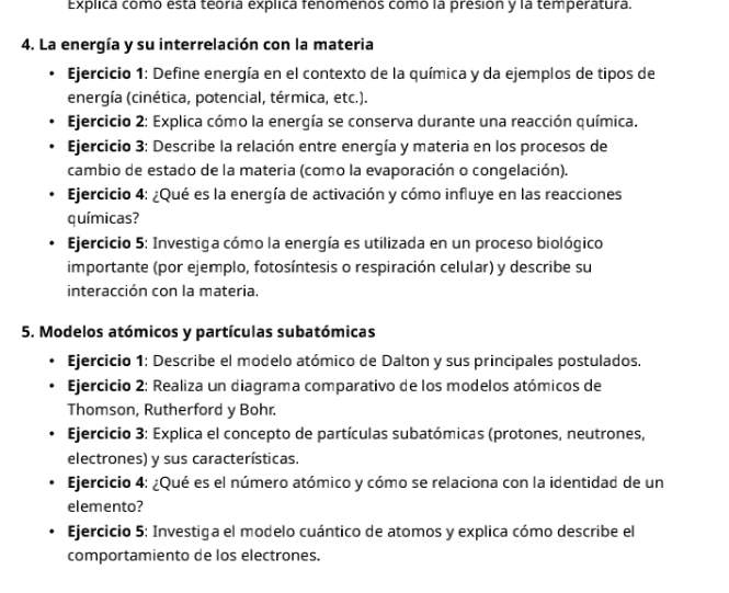 Explica como está teória explica fenomenos comó la presión y la temperatura. 
4. La energía y su interrelación con la materia 
Ejercicio 1: Define energía en el contexto de la química y da ejemplos de tipos de 
energía (cinética, potencial, térmica, etc.). 
Ejercicio 2: Explica cómo la energía se conserva durante una reacción química. 
Ejercicio 3: Describe la relación entre energía y materia en los procesos de 
cambio de estado de la materia (como la evaporación o congelación). 
Ejercicio 4: ¿Qué es la energía de activación y cómo influye en las reacciones 
químicas? 
Ejercicio 5: Investiga cómo la energía es utilizada en un proceso biológico 
importante (por ejemplo, fotosíntesis o respiración celular) y describe su 
interacción con la materia. 
5. Modelos atómicos y partículas subatómicas 
Ejercicio 1: Describe el modelo atómico de Dalton y sus principales postulados. 
Ejercicio 2: Realiza un diagrama comparativo de los modelos atómicos de 
Thomson, Rutherford y Bohr. 
Ejercicio 3: Explica el concepto de partículas subatómicas (protones, neutrones, 
electrones) y sus características. 
Ejercicio 4: ¿Qué es el número atómico y cómo se relaciona con la identidad de un 
elemento? 
Ejercicio 5: Investiga el modelo cuántico de atomos y explica cómo describe el 
comportamiento de los electrones.