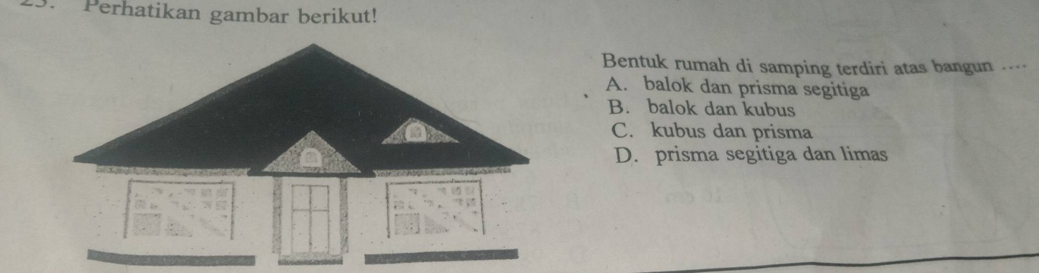 Perhatikan gambar berikut!
Bentuk rumah di samping terdiri atas bangun ....
A. balok dan prisma segitiga
B. balok dan kubus
C. kubus dan prisma
D. prisma segitiga dan limas