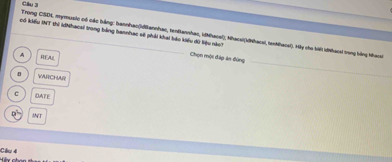 có kiểu INT thì idNhacsi trong bảng bannhac sẽ phải khai báo kiểu dữ liệu nào?
Trong CSDL mymusic có các bảng: bannhac(idBannhac, tenBannhac, idNhacsi); Nhacsi(idNhacsi, tenNhacsi). Hãy cho biết idNhacsi trong bảng Nhacsh
A REAL
Chọn một đáp án đúng
B VARCHAR
C DATE
INT
Câu 4
Hãx chon 1