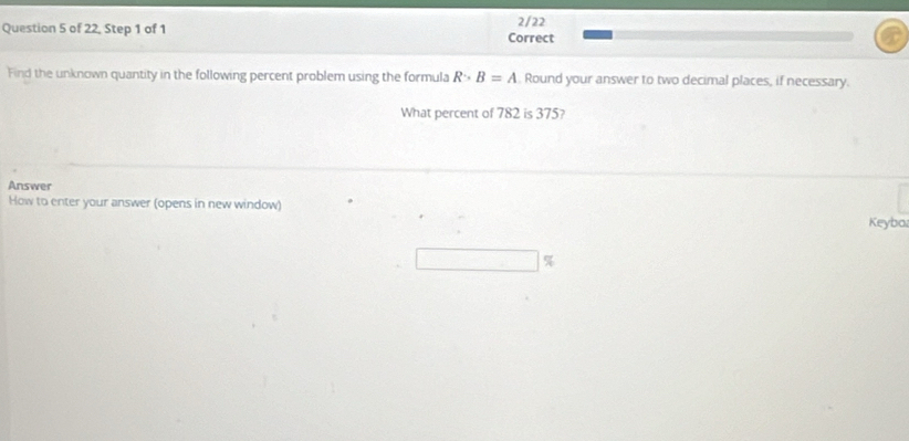 of 22, Step 1 of 1 Correct 2/22 
Find the unknown quantity in the following percent problem using the formula R>B=A Round your answer to two decimal places, if necessary. 
What percent of 782 is 375? 
Answer 
How to enter your answer (opens in new window) 
Keyba
%