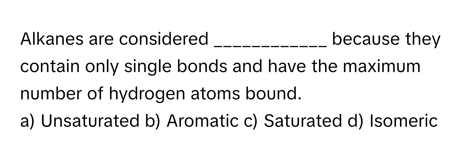 Alkanes are considered ____________ because they contain only single bonds and have the maximum number of hydrogen atoms bound.

a) Unsaturated b) Aromatic c) Saturated d) Isomeric