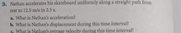 Nathan accelerates his skateboard uniformly along a straight path from 
rest to 12.5 m/s in 2.5 s. 
a. What is Nathan's acceleration? 
b. What is Nathan's displacement during this time interval? 
c. What is Nathan's average velocity during this time interval?