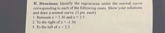 Directions: Identify the region/area under the normal curve 
corresponding to each of the following cases. Show your solutions 
and draw a normal curve. (3 pts. each) 
1. Between z=1.36 and z=2.5. 
2. To the right of z=-1.36
3. To the left of z=2.5