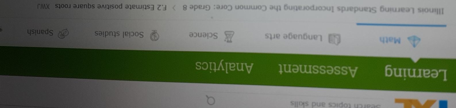 Search topics and skills 
Learning Assessment Analytics 
Math Language arts Science Social studies Spanish 
Illinois Learning Standards Incorporating the Common Core: Grade 8 F.2 Estimate positive square roots XWJ