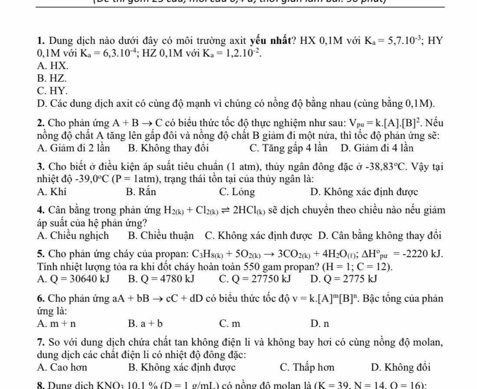 Dung dịch nào dưới đây có môi trường axit yếu nhất? HX 0,1M với K_a=5,7.10^(-3); HY
0,1M với K_a=6,3.10^(-4); HZ 0,1M với K_a=1,2.10^(-2).
A. HX.
B. HZ.
C. HY.
D. Các dung dịch axit có cùng độ mạnh vì chúng có nồng độ bằng nhau (cùng bằng 0,1M).
2. Cho phản ứng A+Bto C có biểu thức tốc độ thực nghiệm như sau: V_pu=k.[A].[B]^2. Nếu
nồng độ chất A tăng lên gấp đôi và nồng độ chất B giảm đi một nửa, thì tốc độ phản ứng sẽ:
A. Giảm đi 2 lần B. Không thay đồi C. Tăng gấp 4 lần D. Giảm đi 4 lần
3. Cho biết ở điều kiện áp suất tiêu chuẩn (1 atm), thủy ngân đông đặc ở -38,83°C.  Vậy tại
nhiệt độ -39,0°C(P=1atm) , trạng thái tồn tại của thủy ngân là:
A. Khí B. Rắn C. Lỏng D. Không xác định được
4. Cân bằng trong phản ứng H_2(k)+Cl_2(k)leftharpoons 2HCl_(k) sẽ dịch chuyền theo chiều nào nếu giảm
áp suất của hệ phản ứng?
A. Chiều nghịch B. Chiều thuận C. Không xác định được D. Cân bằng không thay đổi
5. Cho phản ứng cháy của propan: C_3H_8(k)+5O_2(k)to 3CO_2(k)+4H_2O_(t);△ H°_pu=-2220kJ.
Tính nhiệt lượng tỏa ra khi đốt cháy hoàn toàn 550 gam propan? (H=1;C=12).
A. Q=30640kJ B. Q=4780kJ C. Q=27750kJ D. Q=2775kJ
6. Cho phản ứng aA+bBto cC+dD có biểu thức tốc độ v=k.[A]^m[B]^n. Bậc tổng của phản
ứng là:
A. m+n B. a+b C. m D. n
7. So với dung dịch chứa chất tan không điện li và không bay hơi có cùng nồng độ molan,
dung dịch các chất điện li có nhiệt độ đông đặc:
A. Cao hơn B. Không xác định được C. Thấp hơn D. Không đổi
8 Dung dịch KNO a i, 10.1% (D=1g/mL) có nồng đô molan là (K=39.N=14.O=16).