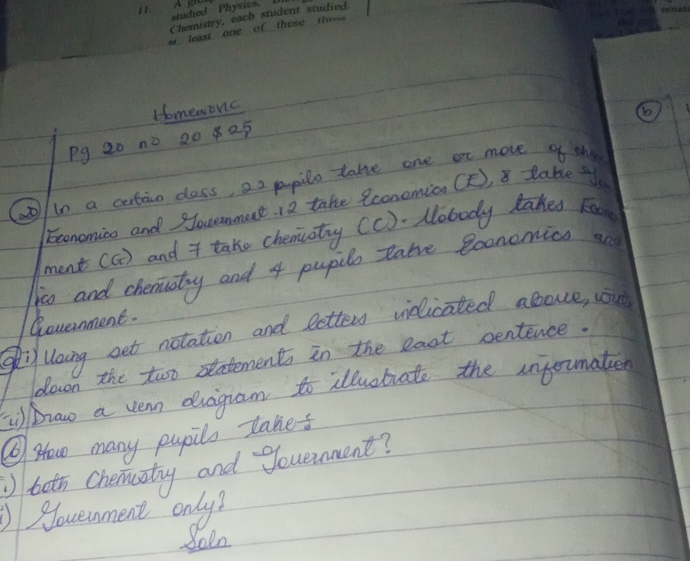 Homeworic 
Pg 20 no 20 825 
(ao / in a certao class, 22 pupilo take one or move of th 
Economico and Souanmert. 12 take Rconemian CF), 8 tabe t 
ment (a) and * take chemiaty (c). Nobody lakes Foom 
jo and chemuatry and 4 pupilo Rake econemics an 
Government. 
gi Uoing get notation and letter vielicated above, cout 
down the two satements in the eact pentence. 
braw a vern duagram to illuobrate the injorumatien 
⑥ How many pupilo takes 
toth Chemaitny and gouenment? 
Noveunment only? 
do1n